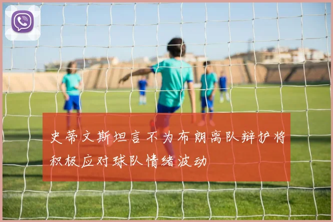 史蒂文斯坦言不为布朗离队辩护将积极应对球队情绪波动