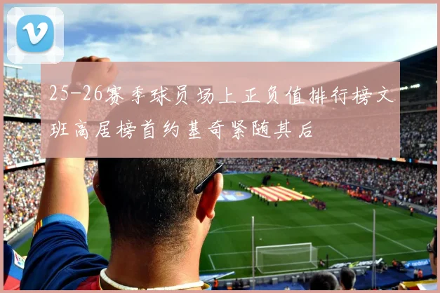 25-26赛季球员场上正负值排行榜文班高居榜首约基奇紧随其后