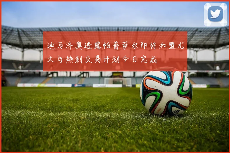 迪马济奥透露帕普萨尔即将加盟尤文与热刺交易计划今日完成