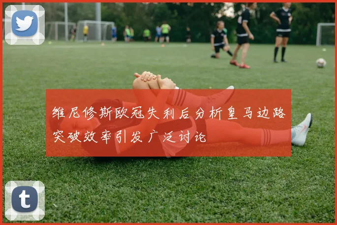 维尼修斯欧冠失利后分析皇马边路突破效率引发广泛讨论