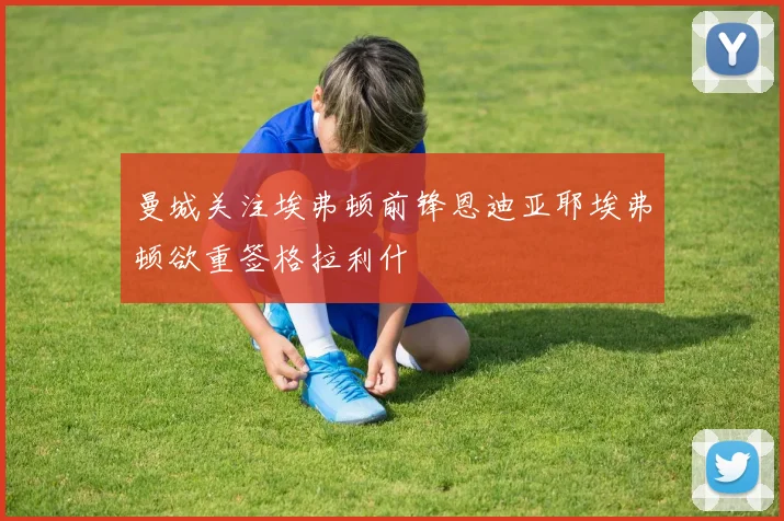 曼城关注埃弗顿前锋恩迪亚耶埃弗顿欲重签格拉利什