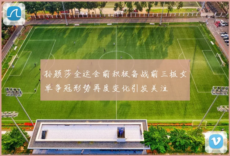 孙颖莎全运会前积极备战前三板女单争冠形势再度变化引发关注