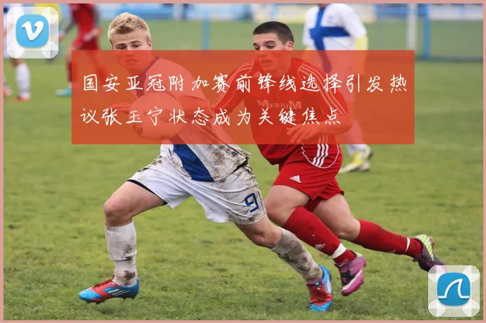 国安亚冠附加赛前锋线选择引发热议张玉宁状态成为关键焦点