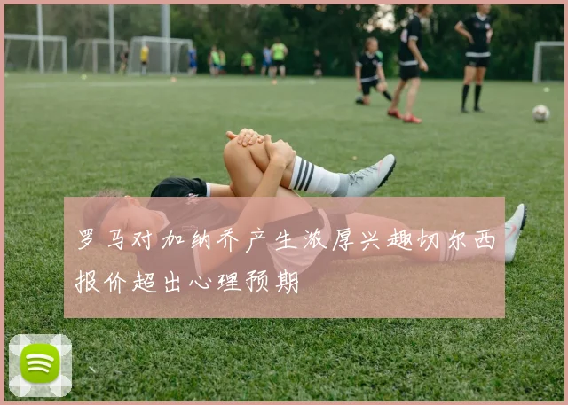罗马对加纳乔产生浓厚兴趣切尔西报价超出心理预期