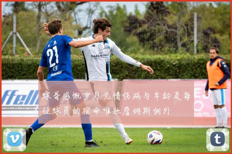 球哥感慨岁月无情伤病与年龄是每位球员的宿命唯独詹姆斯例外